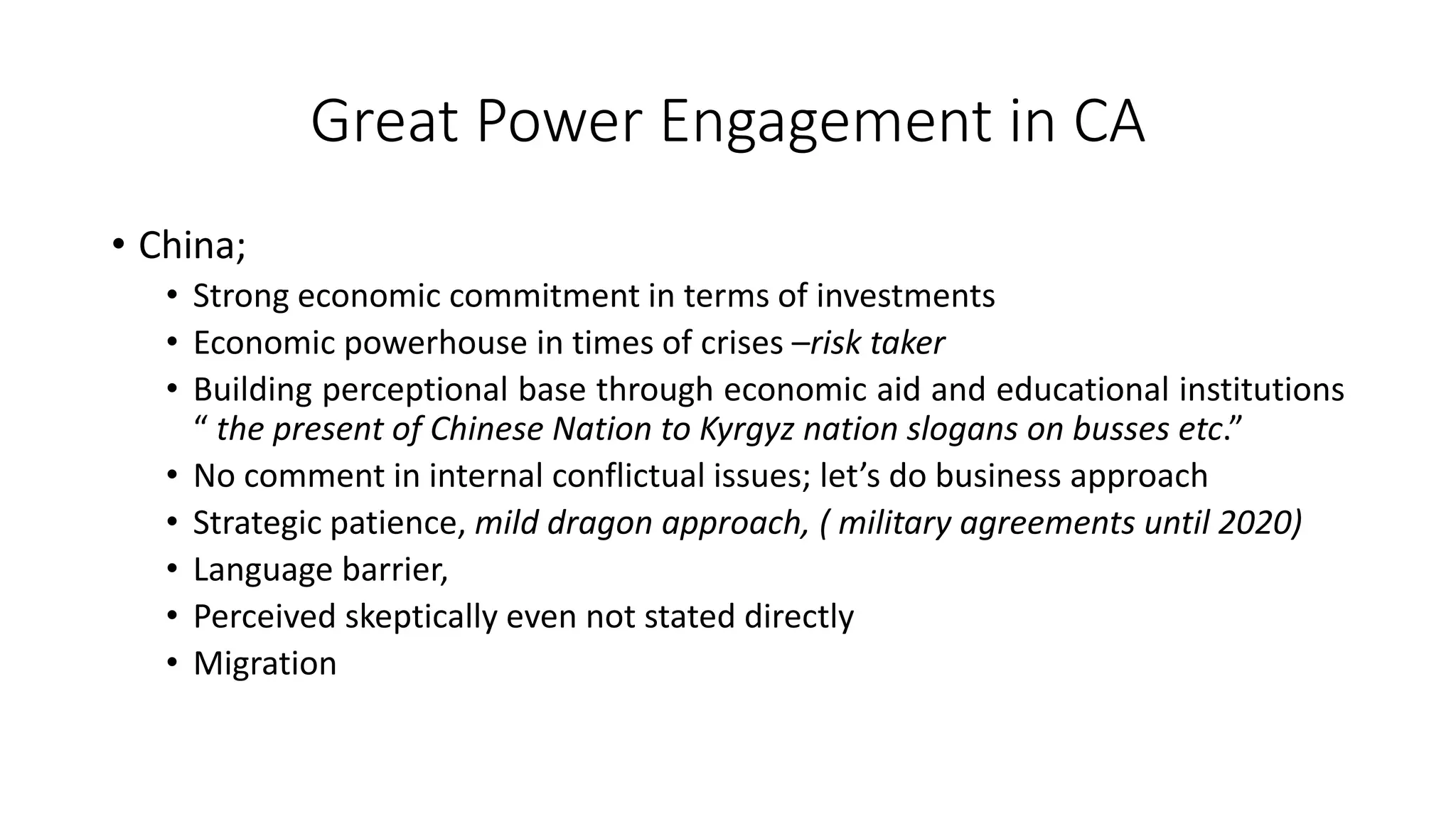 Great Power Engagement in CA
• China;
• Strong economic commitment in terms of investments
• Economic powerhouse in times of crises –risk taker
• Building perceptional base through economic aid and educational institutions
“ the present of Chinese Nation to Kyrgyz nation slogans on busses etc.”
• No comment in internal conflictual issues; let’s do business approach
• Strategic patience, mild dragon approach, ( military agreements until 2020)
• Language barrier,
• Perceived skeptically even not stated directly
• Migration
 