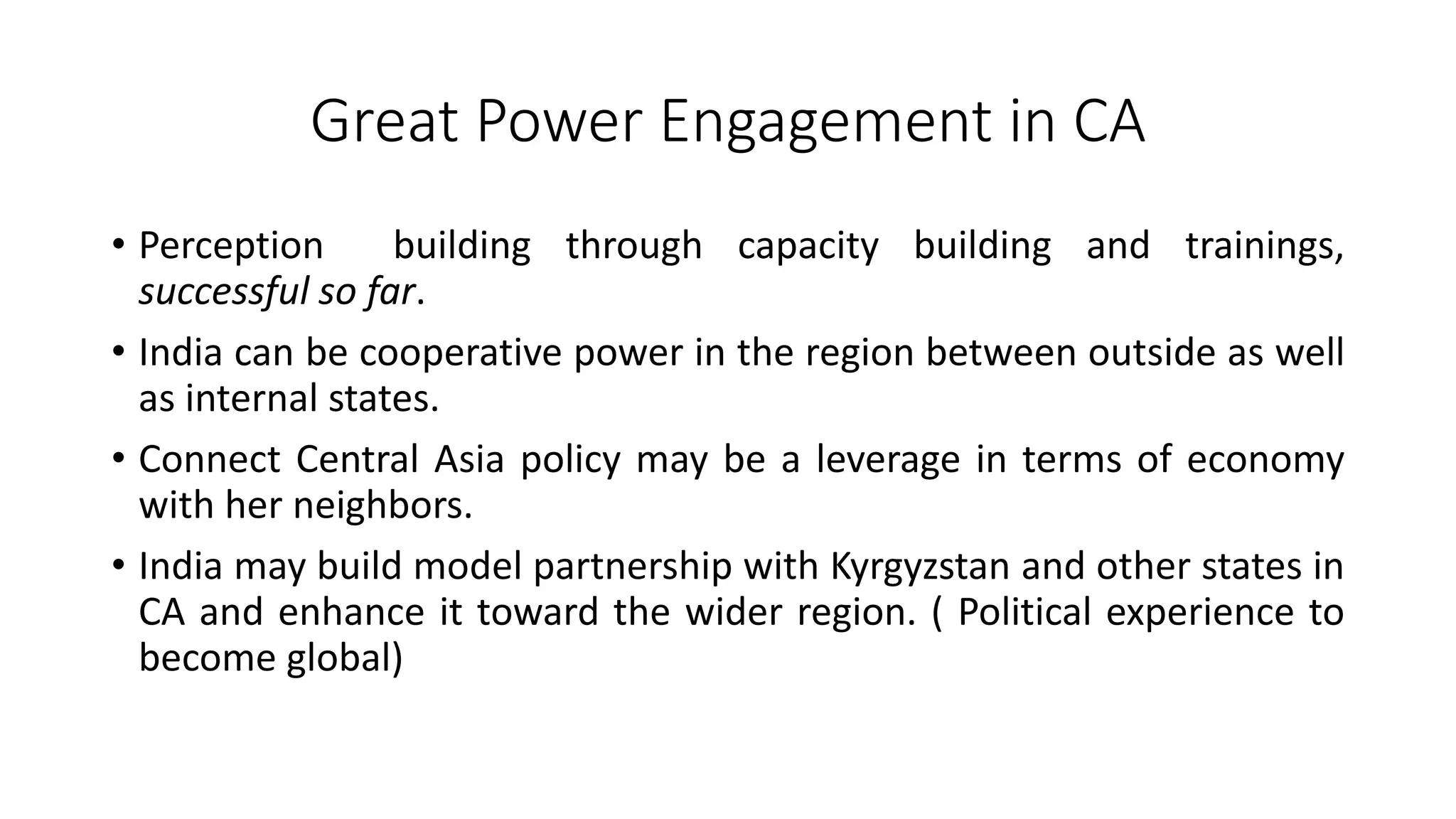 Great Power Engagement in CA
• Perception building through capacity building and trainings,
successful so far.
• India can be cooperative power in the region between outside as well
as internal states.
• Connect Central Asia policy may be a leverage in terms of economy
with her neighbors.
• India may build model partnership with Kyrgyzstan and other states in
CA and enhance it toward the wider region. ( Political experience to
become global)
 