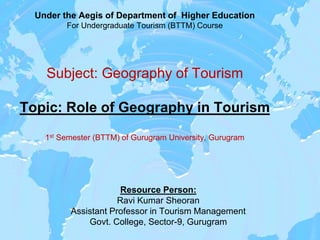 Under the Aegis of Department of Higher Education
For Undergraduate Tourism (BTTM) Course
Subject: Geography of Tourism
Topic: Role of Geography in Tourism
1st Semester (BTTM) of Gurugram University, Gurugram
Resource Person:
Ravi Kumar Sheoran
Assistant Professor in Tourism Management
Govt. College, Sector-9, Gurugram
 