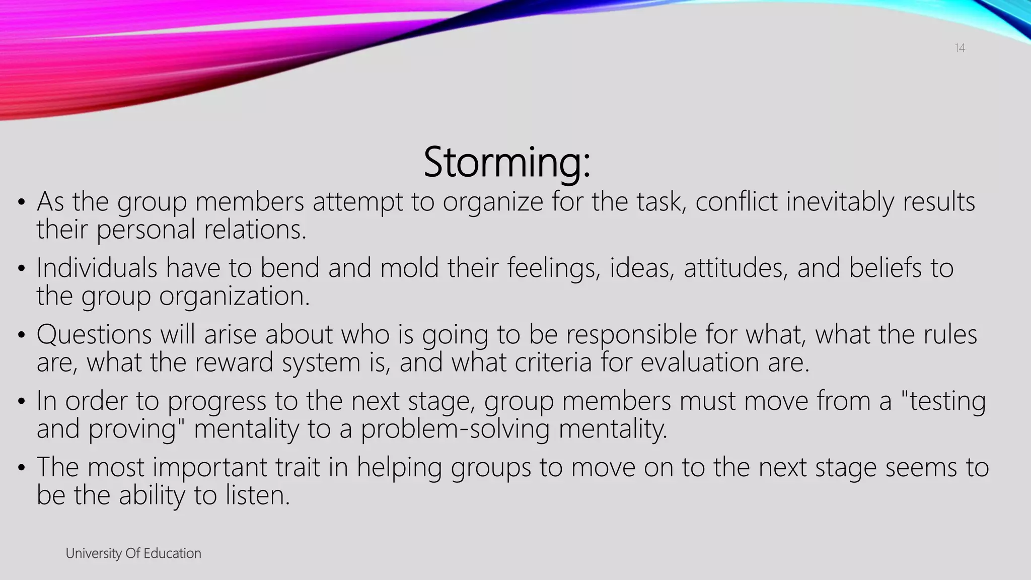 Storming:
• As the group members attempt to organize for the task, conflict inevitably results
their personal relations.
• Individuals have to bend and mold their feelings, ideas, attitudes, and beliefs to
the group organization.
• Questions will arise about who is going to be responsible for what, what the rules
are, what the reward system is, and what criteria for evaluation are.
• In order to progress to the next stage, group members must move from a "testing
and proving" mentality to a problem-solving mentality.
• The most important trait in helping groups to move on to the next stage seems to
be the ability to listen.
University Of Education
14
 