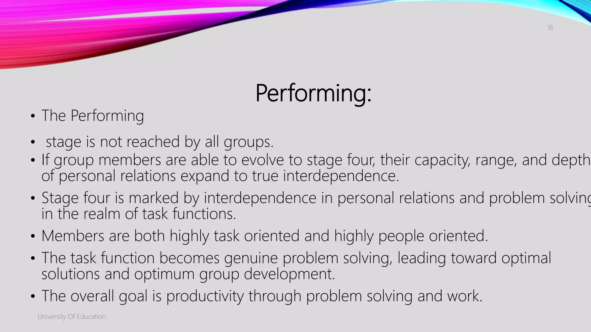 Performing:
• The Performing
• stage is not reached by all groups.
• If group members are able to evolve to stage four, their capacity, range, and depth
of personal relations expand to true interdependence.
• Stage four is marked by interdependence in personal relations and problem solving
in the realm of task functions.
• Members are both highly task oriented and highly people oriented.
• The task function becomes genuine problem solving, leading toward optimal
solutions and optimum group development.
• The overall goal is productivity through problem solving and work.
University Of Education
16
 