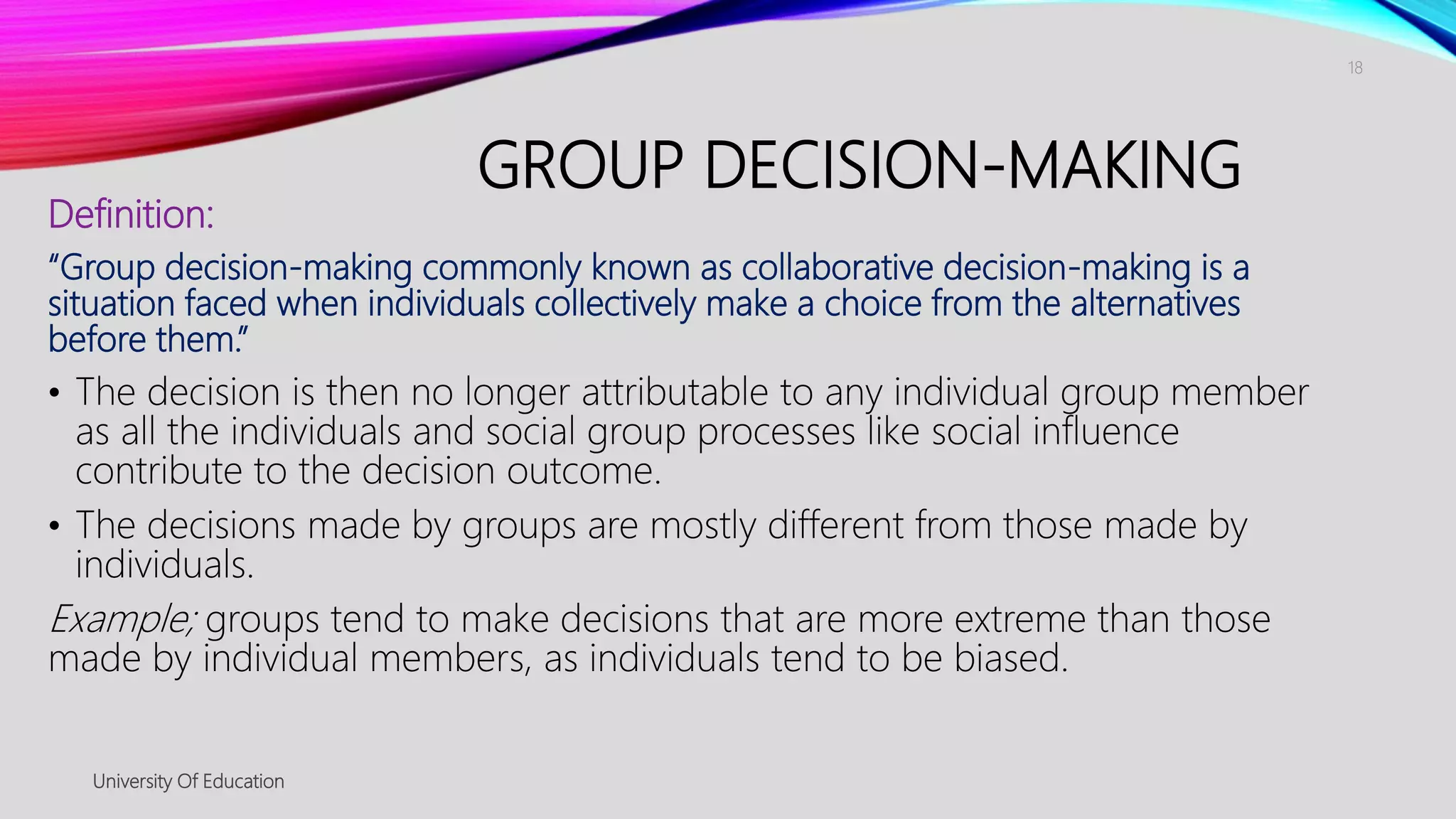 GROUP DECISION-MAKING
Definition:
“Group decision-making commonly known as collaborative decision-making is a
situation faced when individuals collectively make a choice from the alternatives
before them.”
• The decision is then no longer attributable to any individual group member
as all the individuals and social group processes like social influence
contribute to the decision outcome.
• The decisions made by groups are mostly different from those made by
individuals.
Example; groups tend to make decisions that are more extreme than those
made by individual members, as individuals tend to be biased.
University Of Education
18
 