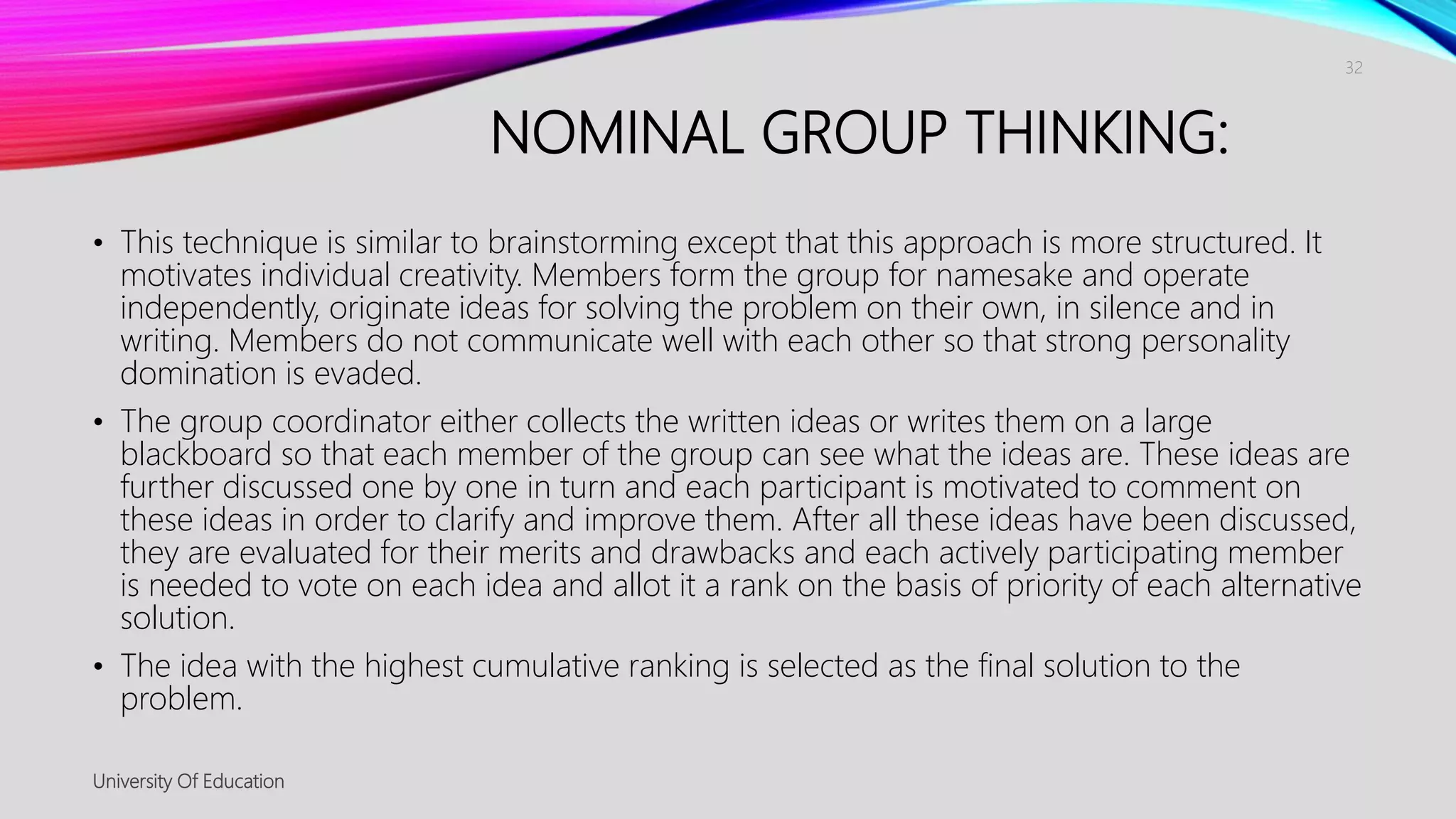 NOMINAL GROUP THINKING:
• This technique is similar to brainstorming except that this approach is more structured. It
motivates individual creativity. Members form the group for namesake and operate
independently, originate ideas for solving the problem on their own, in silence and in
writing. Members do not communicate well with each other so that strong personality
domination is evaded.
• The group coordinator either collects the written ideas or writes them on a large
blackboard so that each member of the group can see what the ideas are. These ideas are
further discussed one by one in turn and each participant is motivated to comment on
these ideas in order to clarify and improve them. After all these ideas have been discussed,
they are evaluated for their merits and drawbacks and each actively participating member
is needed to vote on each idea and allot it a rank on the basis of priority of each alternative
solution.
• The idea with the highest cumulative ranking is selected as the final solution to the
problem.
University Of Education
32
 