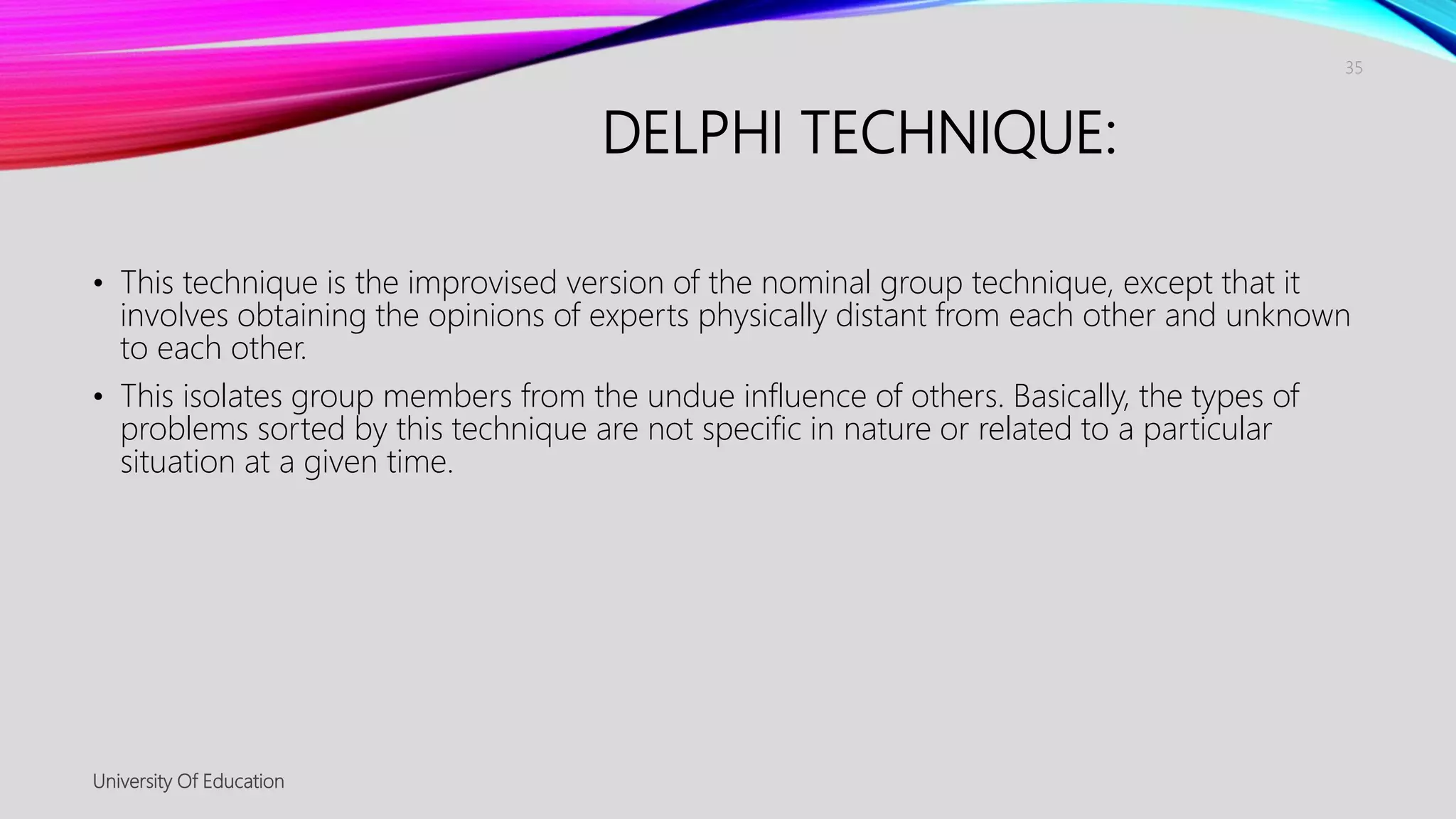 DELPHI TECHNIQUE:
• This technique is the improvised version of the nominal group technique, except that it
involves obtaining the opinions of experts physically distant from each other and unknown
to each other.
• This isolates group members from the undue influence of others. Basically, the types of
problems sorted by this technique are not specific in nature or related to a particular
situation at a given time.
University Of Education
35
 