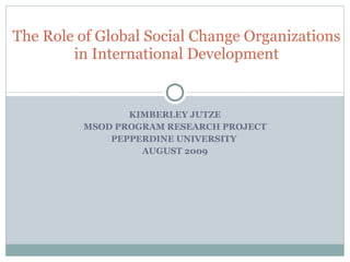 KIMBERLEY JUTZE MSOD PROGRAM RESEARCH PROJECT PEPPERDINE UNIVERSITY  AUGUST 2009 The Role of Global Social Change Organizations in International Development 