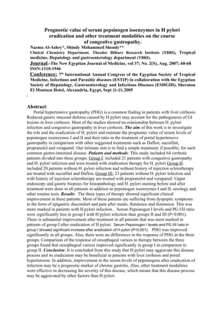 Prognostic value of serum pepsinogen isoenzymes in H pylori 
eradication and other treatment modalities on the course 
of congestive gastropathy. 
Naema Al-Ashry*, Shindy Mohammed Shendy** 
Clinical Chemistry Department. Theodor Bilharz Research Institute (TBRI), Tropical 
medicine, Hepatology and gastroenterology department (TBRI). 
Journal:-The New Egyptian Journal of Medicine, vol 37; No. 2(S), Aug. 2007; 60-68 
ISSN:1110-1946 
Conference: 7th International Annual Congress of the Egyptian Society of Tropical 
Medicine, Infectious and Parasitic diseases (ESTIP) in collaboration with the Egyptian 
Society of Hepatology, Gastroenterology and Infectious Diseases (ESHGID), Sheraton 
El Montaza Hotel, Alexandria, Egypt, Sept 21-23, 2005 
. 
Abstract: 
Portal hypertensive gastropathy (PHG) is a common finding in patients with liver cirrhosis. 
Reduced gastric mucosal defense caused by H pylori may account for the pathogenesis of GI 
lesions in liver cirrhosis. Most of the studies showed no relationship between H. pylori 
infection and congestive gastropathy in liver cirrhosis. The aim of this work is to investigate 
the role and the eradication of H. pylori and estimate the prognostic value of serum levels of 
pepsinogen isoenzymes I and II and their ratio in the treatment of portal hypertensive 
gastropathy in comparison with other suggested treatments such as Daflon, sucralfait, 
propranolol and verapamil. Our intimate aim is to find a simple treatment; if possible; for such 
common gastro-intestinal disease. Patients and methods: This study included 64 cirrhotic 
patients divided into three groups: Group I: included 21 patients with congestive gastropathy 
and H. pylori infection and were treated with eradication therapy for H. pylori Group II: 
included 20 patients without H. pylori infection and without history of injection sclerotherapy 
are treated with sucralfait and Daflon. Group III: 23 patients without H. pylori infection and 
with history of injection sclerotherapy are treated with propranolol and verapamil. Upper 
endoscopy and gastric biopsies for histopathology and H. pylori staining before and after 
treatment were done in all patients in addition to pepsinogen isoenzymes I and II, serology and 
other routine tests. Results: The three types of therapy showed significant clinical 
improvement in these patients. Most of these patients are suffering from dyspeptic symptoms 
in the form of epigastric discomfort and pain after meals, flatulence and distension. This was 
more marked in patients with H pylori infection. . Serum Pepsinogen I levels and PG I/II ratio 
were significantly less in group I with H pylori infection than groups II and III (P<0.001). 
There is substantial improvement after treatment in all patients that was most marked in 
patients of group I after eradication of H pylori. Serum Pepsinogen I levels and PG I/II ratio in 
group I showed significant increase after eradication of H pylori (P<0.001). PHG was improved 
significantly in all groups. Also, there were no differences in the response of PHG in the three 
groups. Comparison of the response of oesophageal varices to therapy between the three 
groups found that oesophageal varices improved significantly in group I in comparison to 
group II. Conclusion: It is concluded from this study that H pylori may aggravate this disease 
process and its eradication may be beneficial in patients with liver cirrhosis and portal 
hypertension. In addition, improvement in the serum levels of pepsinogens after eradication of 
infection may be a prognostic marker of chronic gastritis. Also, other treatment modalities 
were effective in decreasing the severity of this disease, which means that this disease process 
may be aggravated by other factors than H pylori. 
 
