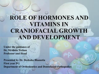 ROLE OF HORMONES AND
VITAMINS IN
CRANIOFACIAL GROWTH
AND DEVELOPMENT
Under the guidance of
Dr. Mridula Trehan
Professor and Head
Presented by Dr. Deeksha Bhanotia
First year PG
Department of Orthodontics and Dentofacial Orthopedics
 