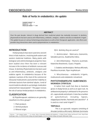 98
ENDODONTOLOGYENDODONTOLOGYENDODONTOLOGYENDODONTOLOGYENDODONTOLOGY
98
Role of herbs in endodontics: An update
* Professor, ** Post Graduate Student, *** Sr. Lecturer, Dept of Conservative Dentistry and Endodontics, # Modern Dental College and Research Centre, Airport Road,
Gandhinagar, Indore, ## P.M.N.M Dental College and Hospital Bagalkot, ### B V P Dental College and Hospital, Walneswadi, Sangli
SHARAD KAMAT * #
RAJEEV K ** ##
PRAHLAD SARAF *** ###
ABSTRACT
Over the past decade, interest in drugs derived from medicinal plants has markedly increased. In dentistry
phytomedicine has been used as anti-inflammatory, antibiotic, analgesic, sedative and also as endodontic irrigant.
This update focuses on various herbal drugs and products as well as their therapeutic application, side effects and
possible drug interactions when used as phytomedicine in endodontics.
INTRODUCTION
Herbal products have been used since ancient
times in folk medicine, involving both eastern and
western medicinal traditions. Many plants with
biological and antimicrbiological properties have
been studied since there has been a relevant
increase in the incidence of antibiotic overuse and
misuse. In dentistry Phytomedicines has been used
as anti-inflammatory, antibiotic, analgesic and
sedative agents. In endodontics because of the
cytotoxic reactions of the most of the commercial
intracanal medicaments used and their inability to
eliminate bacteria from dentinal tubules, trend of
recent medicine attends to use biologic medication
extracted from natural plants(1)
. This paper reviews
the role of various herbal products in endodontics.
CLASSIFICATION
A) Phytotherapeutic substances are generally
classified in to three groups(2)
.
1. Plant products
2. Animal products
3. Mineral origin
B) In dentistry they are used as(3)
1. Antimicrobial - Matricaria chamomile,
Salvadora percica, Azadirachta indica.
2. Anti-inflammatory - Plumeria acuminate,
Kalanchoe Brasiliensis, Guaco, Propolis.
3. Sedative and Anxiolytics- Melissa officinalis,
Passiflora incarnale, Piper meythsticum
4. Miscellaneous - endodontic irrigants,
medicaments and endodontic retreatment.
PHYTOTHERAPEUTIC SUBSTANCES
MORINDA CITRIFOLIA:
A native from south East Asia or Australia
grows in shady forests as well as on open rock. Its
antibacterial property is attributed to the presence
of L- asperuloside and alizarin. It also has a number
of pytochemicals including lignans,
oligopolysaccharides, flavinoids and catechins(4)
. It
is used as a root canal irrigant(5, 6)
.
TRIPHALA:
This is an ayurvedic rasayana consisting of
Amulaki (emblica officinalis), Bibhitaki (terminalia
Review Article
 