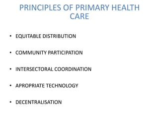 PRINCIPLES OF PRIMARY HEALTH
CARE
• EQUITABLE DISTRIBUTION
• COMMUNITY PARTICIPATION
• INTERSECTORAL COORDINATION
• APROPRIATE TECHNOLOGY
• DECENTRALISATION
 