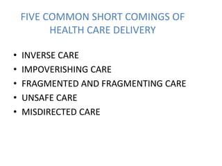 FIVE COMMON SHORT COMINGS OF
HEALTH CARE DELIVERY
• INVERSE CARE
• IMPOVERISHING CARE
• FRAGMENTED AND FRAGMENTING CARE
• UNSAFE CARE
• MISDIRECTED CARE
 