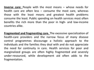 Inverse care: People with the most means – whose needs for
health care are often less – consume the most care, whereas
those with the least means and greatest health problems
consume the least. Public spending on health services most often
benefits the rich more than the poor in high- and low-income
countries alike.
Fragmented and fragmenting care. The excessive specialization of
health-care providers and the narrow focus of many disease
control programmes discourage a holistic approach to the
individuals and the families they deal with and do not appreciate
the need for continuity in care. Health services for poor and
marginalized groups are often highly fragmented and severely
under-resourced, while development aid often adds to the
fragmentation.
 