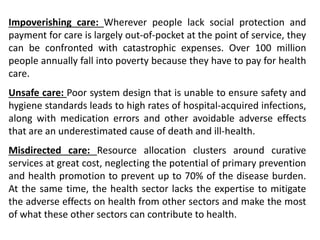 Impoverishing care: Wherever people lack social protection and
payment for care is largely out-of-pocket at the point of service, they
can be confronted with catastrophic expenses. Over 100 million
people annually fall into poverty because they have to pay for health
care.
Unsafe care: Poor system design that is unable to ensure safety and
hygiene standards leads to high rates of hospital-acquired infections,
along with medication errors and other avoidable adverse effects
that are an underestimated cause of death and ill-health.
Misdirected care: Resource allocation clusters around curative
services at great cost, neglecting the potential of primary prevention
and health promotion to prevent up to 70% of the disease burden.
At the same time, the health sector lacks the expertise to mitigate
the adverse effects on health from other sectors and make the most
of what these other sectors can contribute to health.
 