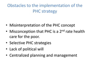 Obstacles to the implementation of the
PHC strategy
• Misinterpretation of the PHC concept
• Misconception that PHC is a 2nd rate health
care for the poor.
• Selective PHC strategies
• Lack of political will
• Centralized planning and management
 