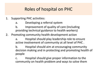 Roles of hospital on PHC
1. Supporting PHC activities:
a. Developing a referral system
b. Improvement of quality of care (Including
providing technical guidance to health workers)
2. Promoting community health development action
a. Hospital should play leadership role to ensure
active involvement of community at all level of PHC .
b. Hospital should aim at encouraging community
decision making and in protecting and promoting health of
people
c. Hospital should give proper information to the
community on health problem and ways to solve them
 