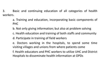 3. Basic and continuing education of all categories of health
workers.
a. Training and education, incorporating basic components of
PHC
b. Not only giving information; but also at problem solving
c. Health education and training of both staffs and community
d. Participate in training of field workers
e. Doctors working in the hospitals, to spend some time
visiting villages and unions from where patients come
f. Health educators and PHC workers to utilize UHC and District
Hospitals to disseminate health information at OPDs
 