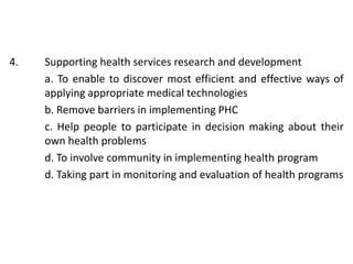 4. Supporting health services research and development
a. To enable to discover most efficient and effective ways of
applying appropriate medical technologies
b. Remove barriers in implementing PHC
c. Help people to participate in decision making about their
own health problems
d. To involve community in implementing health program
d. Taking part in monitoring and evaluation of health programs
 