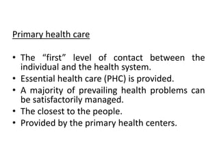 Primary health care
• The “first” level of contact between the
individual and the health system.
• Essential health care (PHC) is provided.
• A majority of prevailing health problems can
be satisfactorily managed.
• The closest to the people.
• Provided by the primary health centers.
 