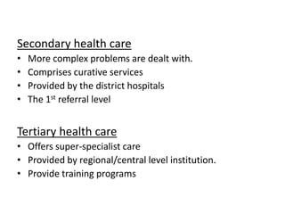 Secondary health care
• More complex problems are dealt with.
• Comprises curative services
• Provided by the district hospitals
• The 1st referral level
Tertiary health care
• Offers super-specialist care
• Provided by regional/central level institution.
• Provide training programs
 