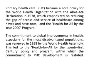 Primary health care (PHC) became a core policy for
the World Health Organization with the Alma-Ata
Declaration in 1978, which emphasized on reducing
the gap of access and service of healthcare among
haves and have-nots; and the ‘Health-for-All by the
Year 2000’ Program.
The commitment to global improvements in health,
especially for the most disadvantaged populations,
was renewed in 1998 by the World Health Assembly.
This led to the ‘Health-for-All for the twenty-first
Century’ policy and program, within which the
commitment to PHC development is restated.
 