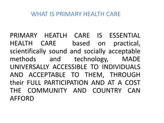 WHAT IS PRIMARY HEALTH CARE
PRIMARY HEATLH CARE IS ESSENTIAL
HEALTH CARE based on practical,
scientifically sound and socially acceptable
methods and technology, MADE
UNIVERSALLY ACCESSIBLE TO INDIVIDUALS
AND ACCEPTABLE TO THEM, THROUGH
their FULL PARTICIPATION AND AT A COST
THE COMMUNITY AND COUNTRY CAN
AFFORD
 
