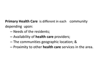 Primary Health Care is different in each community
depending upon:
– Needs of the residents;
– Availability of health care providers;
– The communities geographic location; &
– Proximity to other health care services in the area.
 