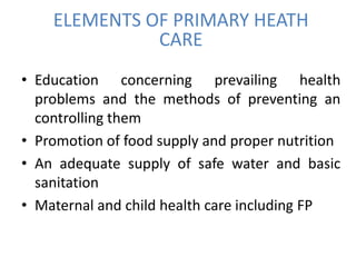 ELEMENTS OF PRIMARY HEATH
CARE
• Education concerning prevailing health
problems and the methods of preventing an
controlling them
• Promotion of food supply and proper nutrition
• An adequate supply of safe water and basic
sanitation
• Maternal and child health care including FP
 