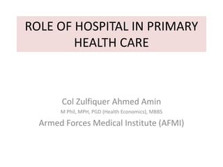 ROLE OF HOSPITAL IN PRIMARY
HEALTH CARE
Col Zulfiquer Ahmed Amin
M Phil, MPH, PGD (Health Economics), MBBS
Armed Forces Medical Institute (AFMI)
 