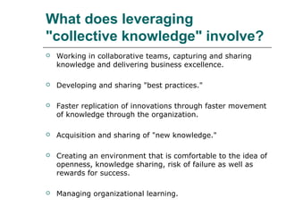 What does leveraging
"collective knowledge" involve?


Working in collaborative teams, capturing and sharing
knowledge and delivering business excellence.



Developing and sharing "best practices."



Faster replication of innovations through faster movement
of knowledge through the organization.



Acquisition and sharing of "new knowledge."



Creating an environment that is comfortable to the idea of
openness, knowledge sharing, risk of failure as well as
rewards for success.



Managing organizational learning.

 