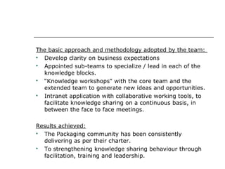 The basic approach and methodology adopted by the team:

Develop clarity on business expectations

Appointed sub-teams to specialize / lead in each of the
knowledge blocks.

“Knowledge workshops" with the core team and the
extended team to generate new ideas and opportunities.

Intranet application with collaborative working tools, to
facilitate knowledge sharing on a continuous basis, in
between the face to face meetings.
Results achieved:

The Packaging community has been consistently
delivering as per their charter.

To strengthening knowledge sharing behaviour through
facilitation, training and leadership.

 