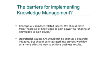The barriers for implementing
Knowledge Management?


Conceptual / mindset related issues: We should move
from “hoarding of knowledge to gain power" to "sharing of
knowledge to gain power."



Operational issues: KM should not be seen as a separate
initiative, but should be integrated into current workflow
as a more effective way to achieve business results.

 