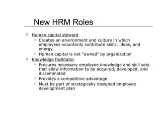 New HRM Roles




Human capital steward
 Creates an environment and culture in which
employees voluntarily contribute skills, ideas, and
energy
 Human capital is not “owned” by organization
Knowledge facilitator
 Procures necessary employee knowledge and skill sets
that allow information to be acquired, developed, and
disseminated
 Provides a competitive advantage
 Must be part of strategically designed employee
development plan

 