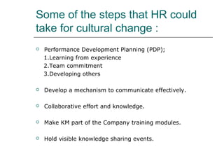 Some of the steps that HR could
take for cultural change :


Performance Development Planning (PDP);
1.Learning from experience
2.Team commitment
3.Developing others



Develop a mechanism to communicate effectively.



Collaborative effort and knowledge.



Make KM part of the Company training modules.



Hold visible knowledge sharing events.

 