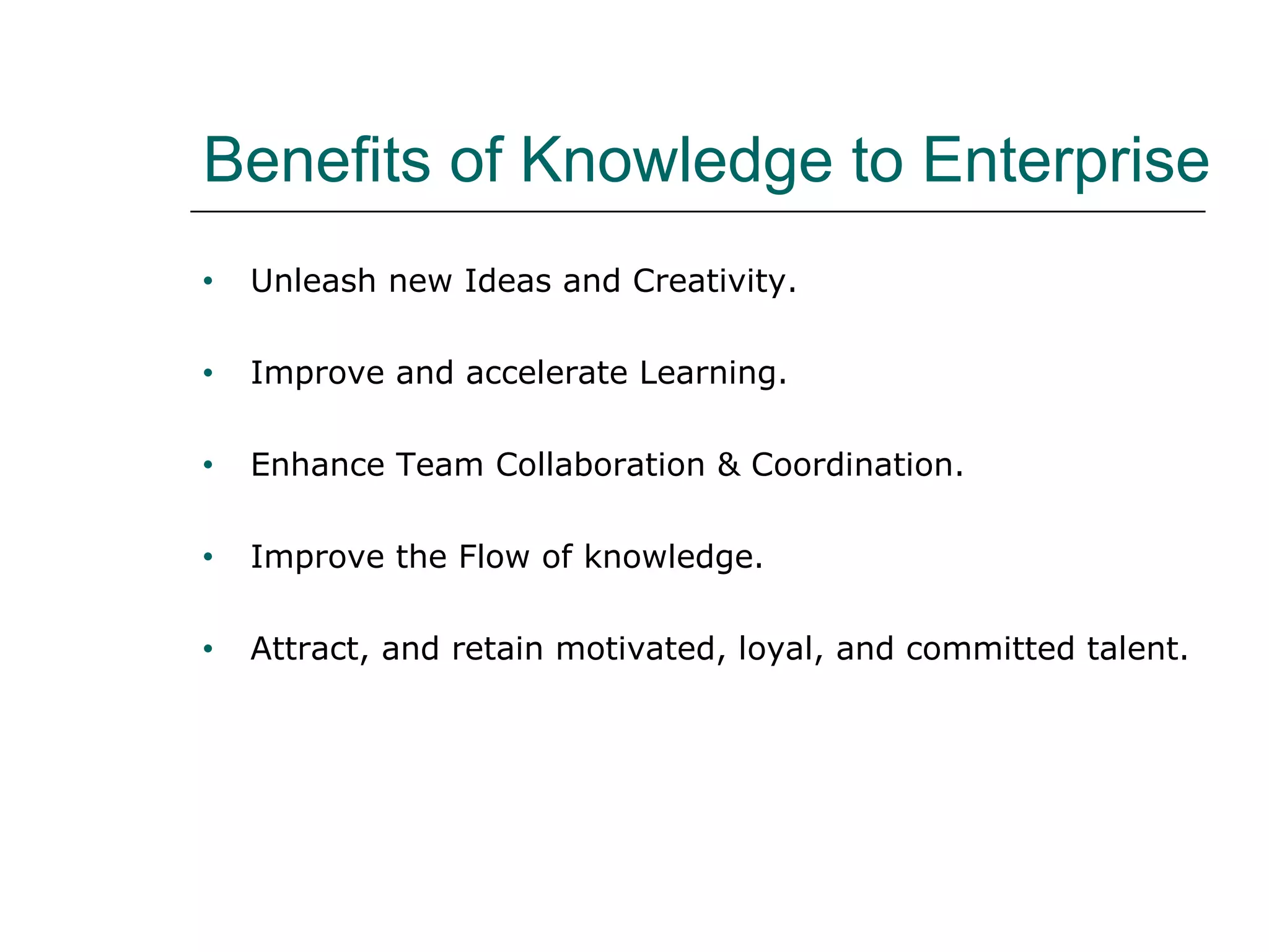 Benefits of Knowledge to Enterprise
• Unleash new Ideas and Creativity.
• Improve and accelerate Learning.
• Enhance Team Collaboration & Coordination.
• Improve the Flow of knowledge.
• Attract, and retain motivated, loyal, and committed talent.
 