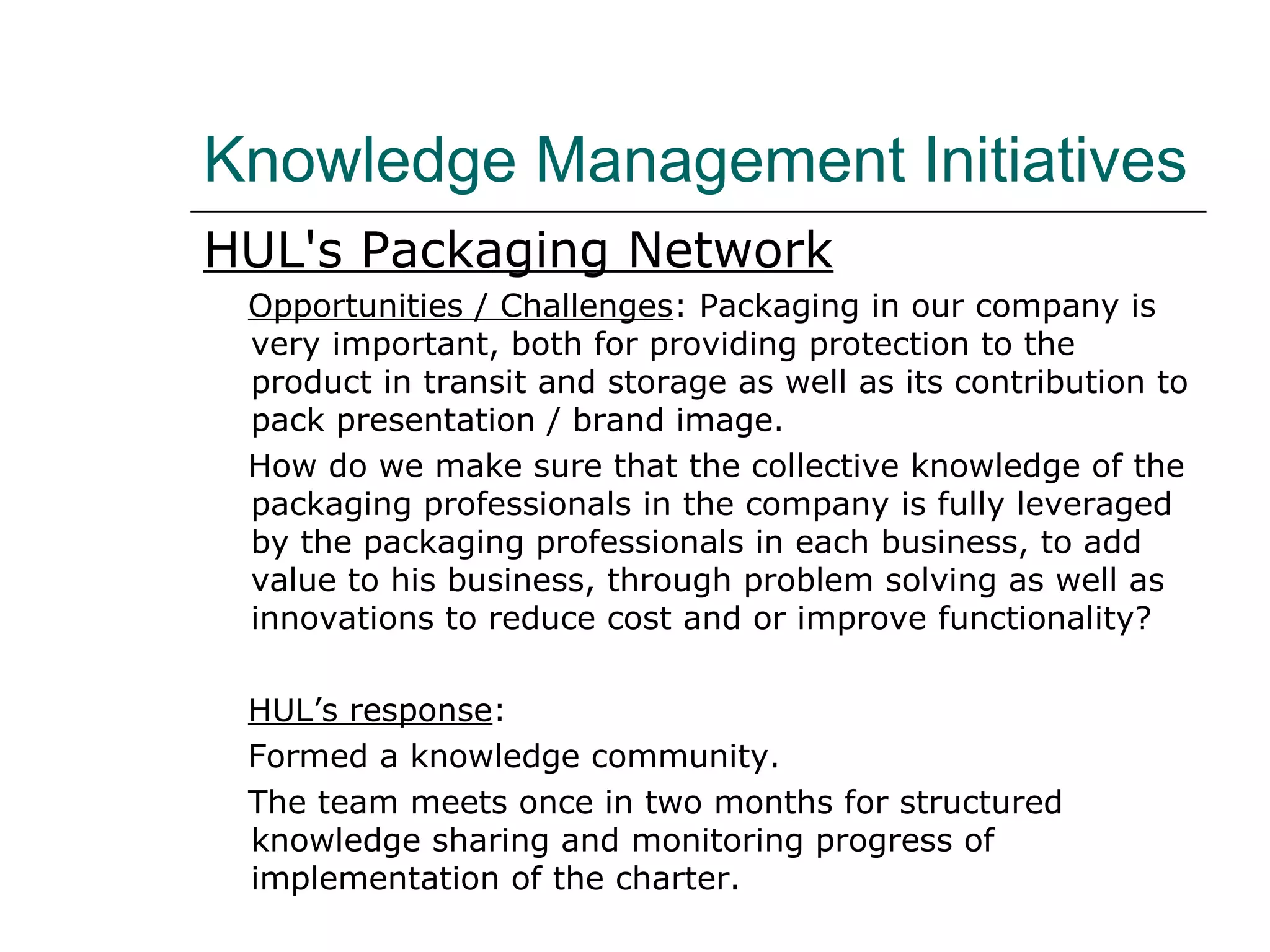 Knowledge Management Initiatives
HUL's Packaging Network
Opportunities / Challenges: Packaging in our company is
very important, both for providing protection to the
product in transit and storage as well as its contribution to
pack presentation / brand image.
How do we make sure that the collective knowledge of the
packaging professionals in the company is fully leveraged
by the packaging professionals in each business, to add
value to his business, through problem solving as well as
innovations to reduce cost and or improve functionality?
HUL’s response:
Formed a knowledge community.
The team meets once in two months for structured
knowledge sharing and monitoring progress of
implementation of the charter.
 