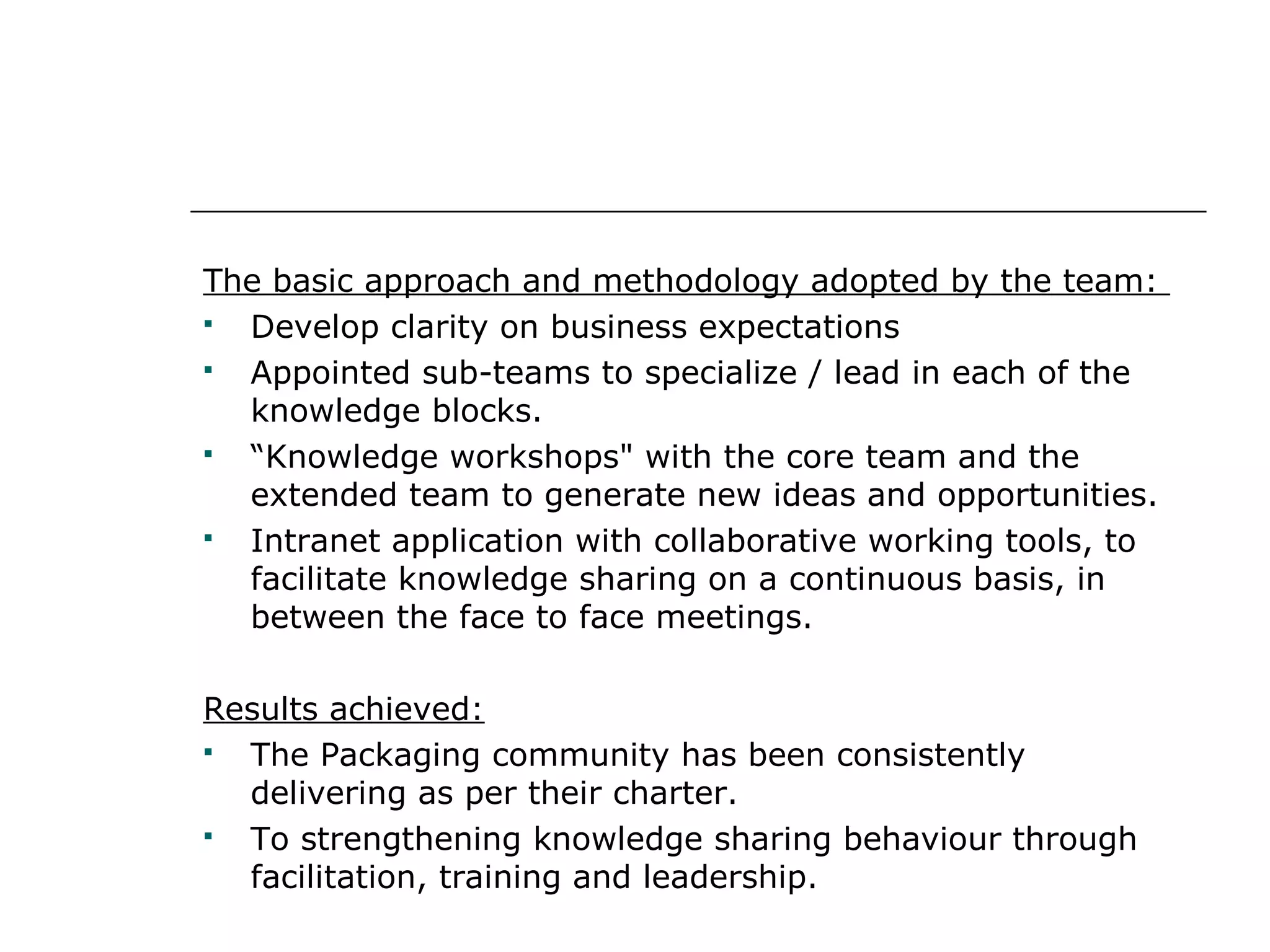 The basic approach and methodology adopted by the team:
 Develop clarity on business expectations
 Appointed sub-teams to specialize / lead in each of the
knowledge blocks.
 “Knowledge workshops" with the core team and the
extended team to generate new ideas and opportunities.
 Intranet application with collaborative working tools, to
facilitate knowledge sharing on a continuous basis, in
between the face to face meetings.
Results achieved:
 The Packaging community has been consistently
delivering as per their charter.
 To strengthening knowledge sharing behaviour through
facilitation, training and leadership.
 