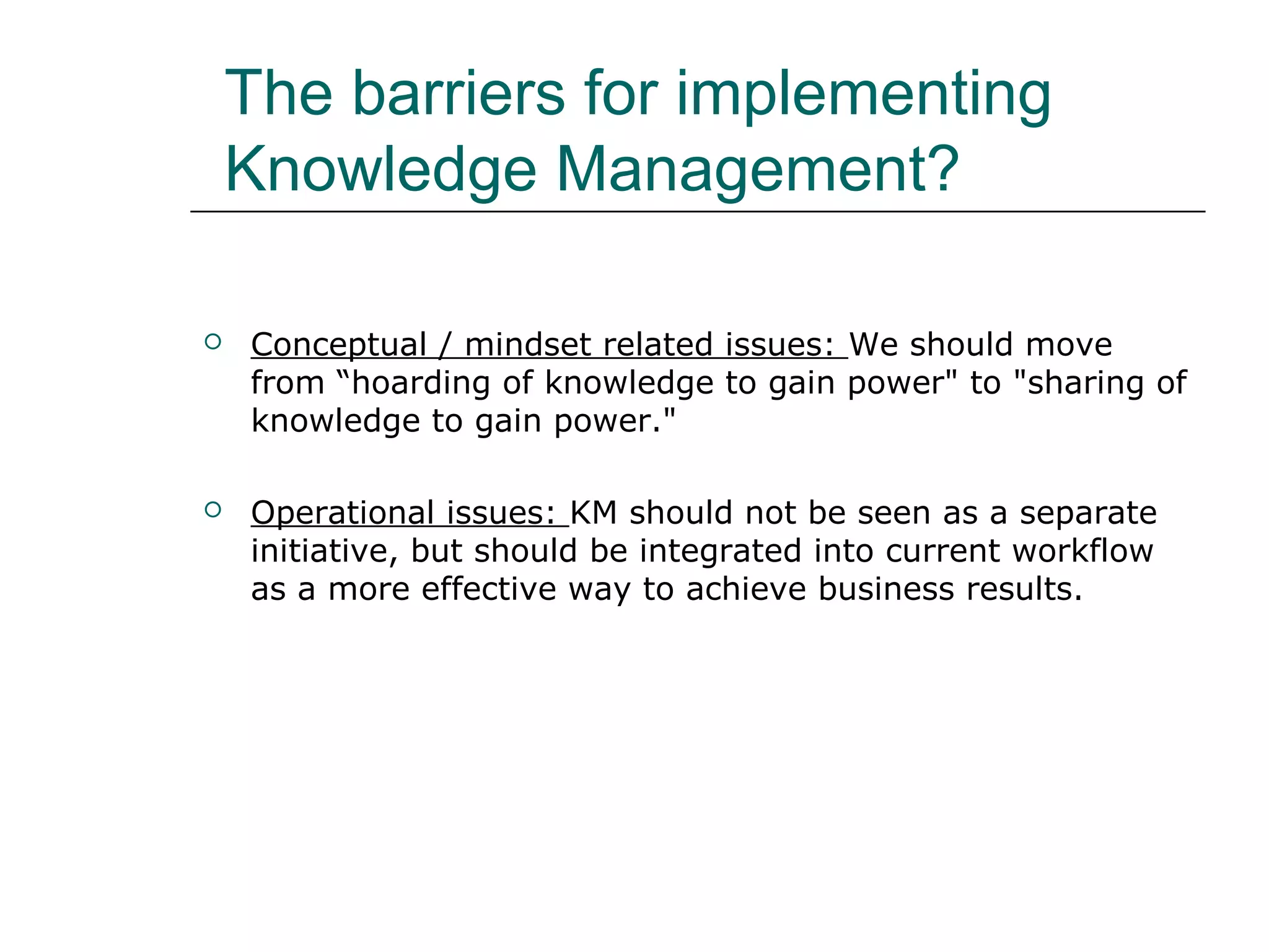 The barriers for implementing
Knowledge Management?
 Conceptual / mindset related issues: We should move
from “hoarding of knowledge to gain power" to "sharing of
knowledge to gain power."
 Operational issues: KM should not be seen as a separate
initiative, but should be integrated into current workflow
as a more effective way to achieve business results.
 