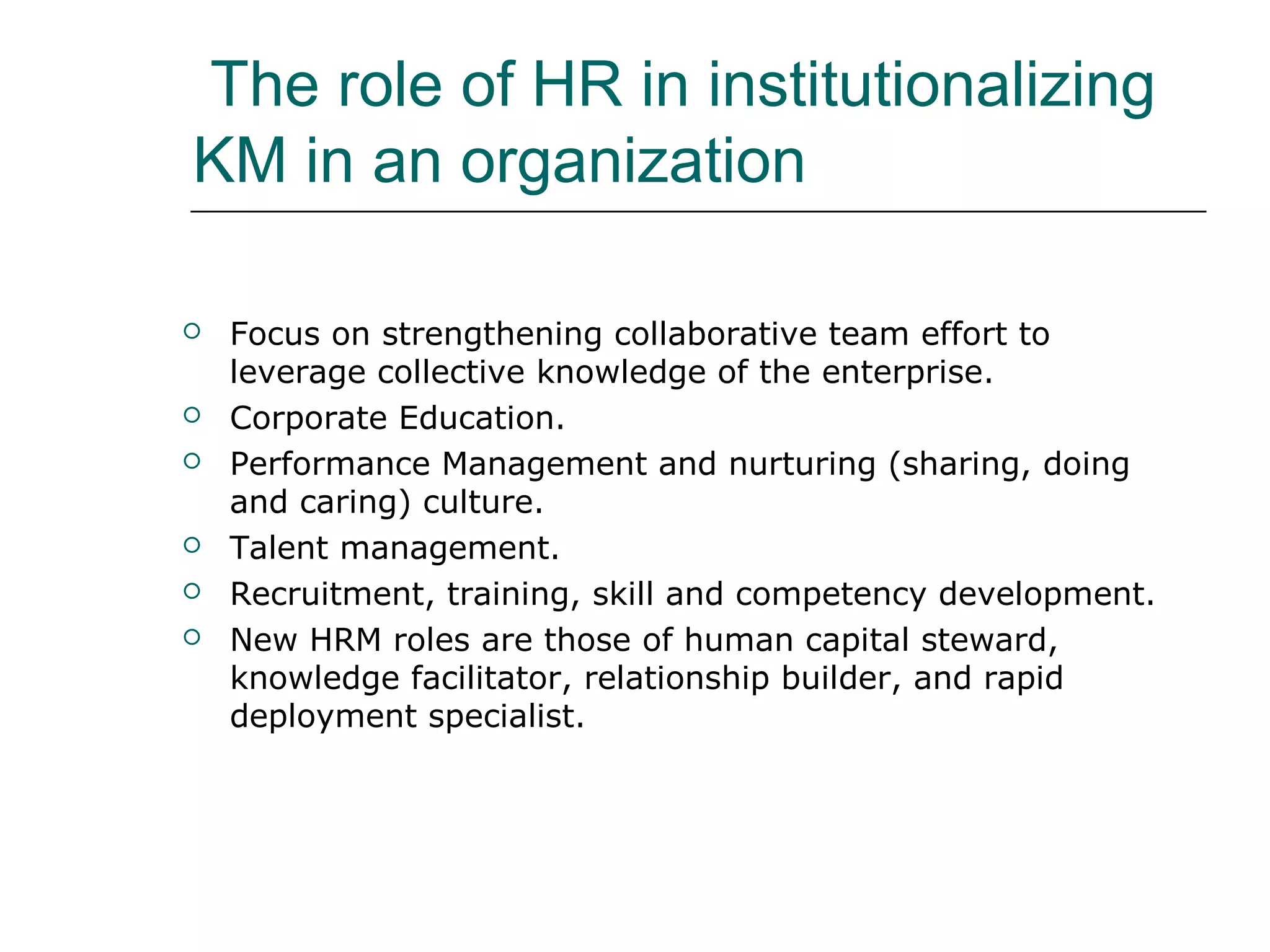 The role of HR in institutionalizing
KM in an organization
 Focus on strengthening collaborative team effort to
leverage collective knowledge of the enterprise.
 Corporate Education.
 Performance Management and nurturing (sharing, doing
and caring) culture.
 Talent management.
 Recruitment, training, skill and competency development.
 New HRM roles are those of human capital steward,
knowledge facilitator, relationship builder, and rapid
deployment specialist.
 