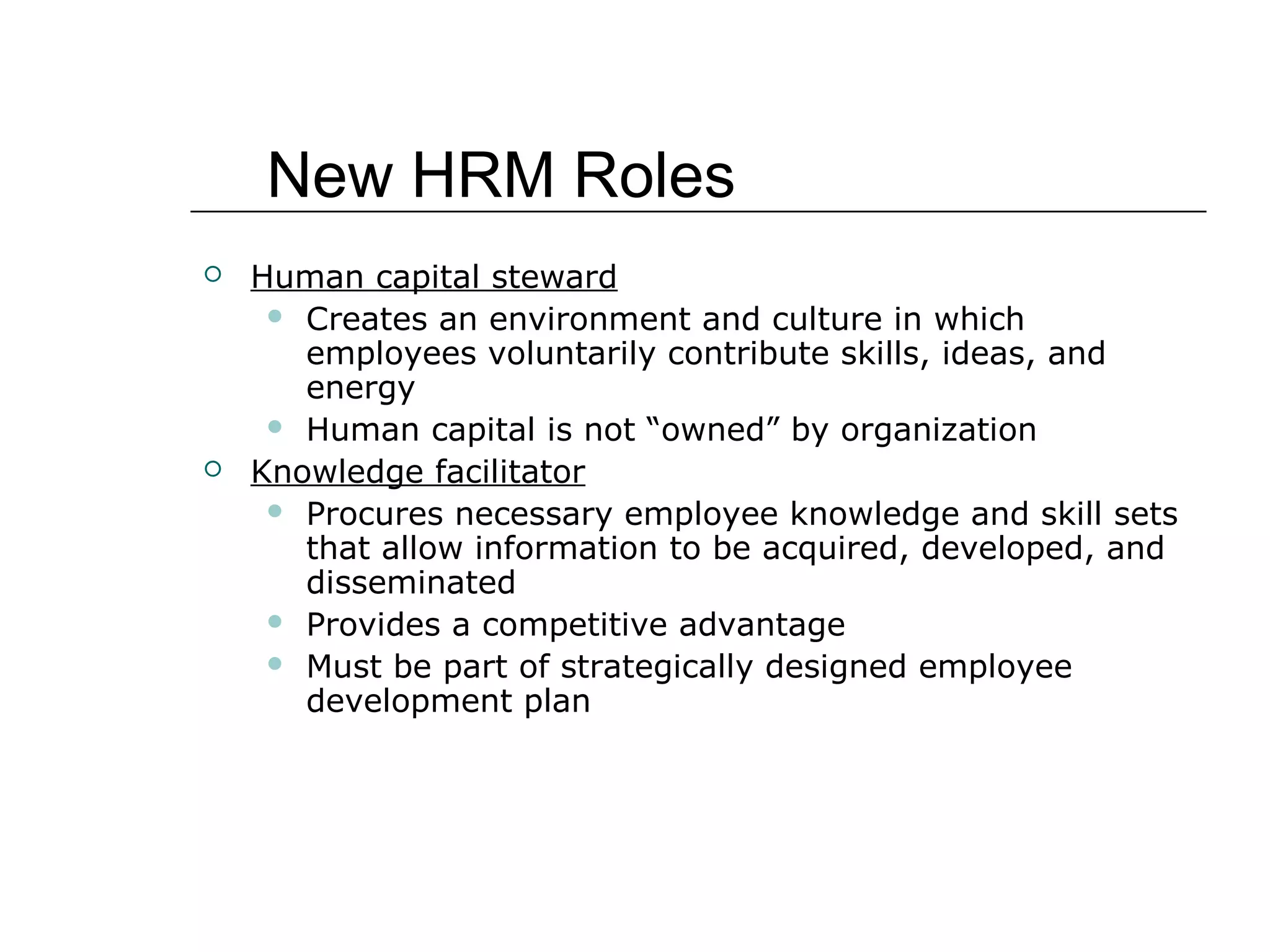  Human capital steward
 Creates an environment and culture in which
employees voluntarily contribute skills, ideas, and
energy
 Human capital is not “owned” by organization
 Knowledge facilitator
 Procures necessary employee knowledge and skill sets
that allow information to be acquired, developed, and
disseminated
 Provides a competitive advantage
 Must be part of strategically designed employee
development plan
New HRM Roles
 