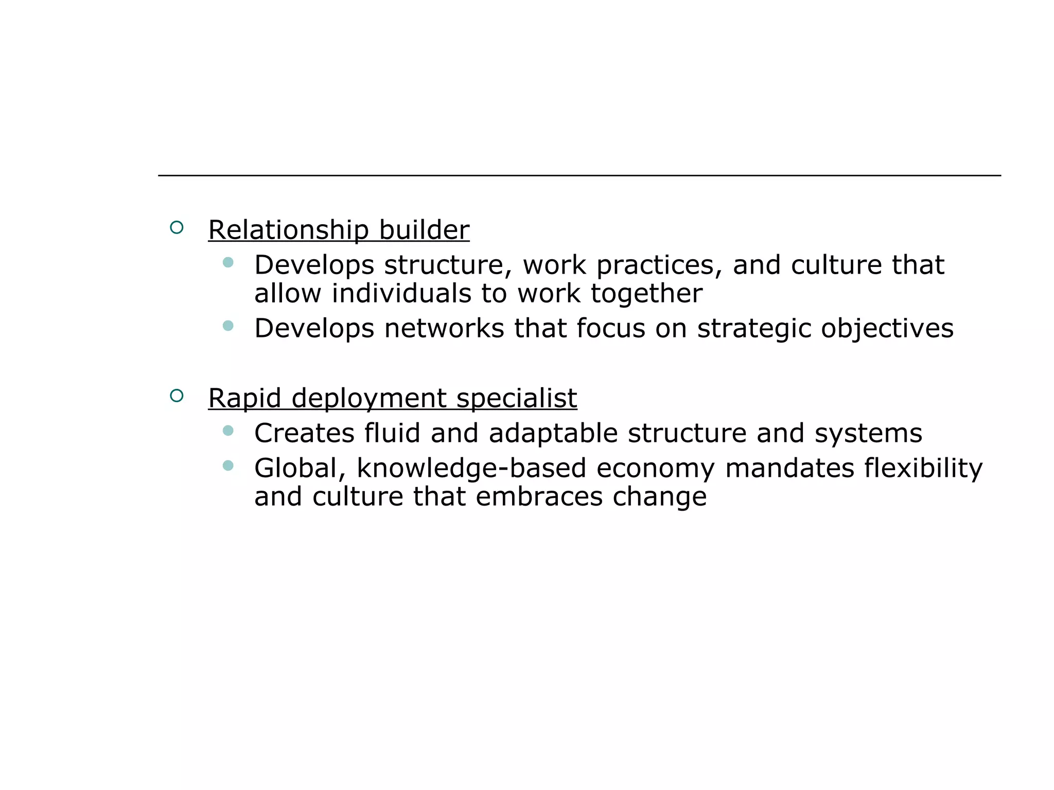  Relationship builder
 Develops structure, work practices, and culture that
allow individuals to work together
 Develops networks that focus on strategic objectives
 Rapid deployment specialist
 Creates fluid and adaptable structure and systems
 Global, knowledge-based economy mandates flexibility
and culture that embraces change
 