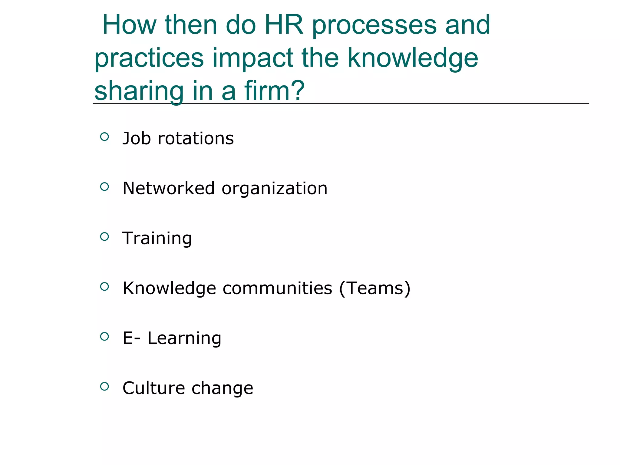 How then do HR processes and
practices impact the knowledge
sharing in a firm?
 Job rotations
 Networked organization
 Training
 Knowledge communities (Teams)
 E- Learning
 Culture change
 