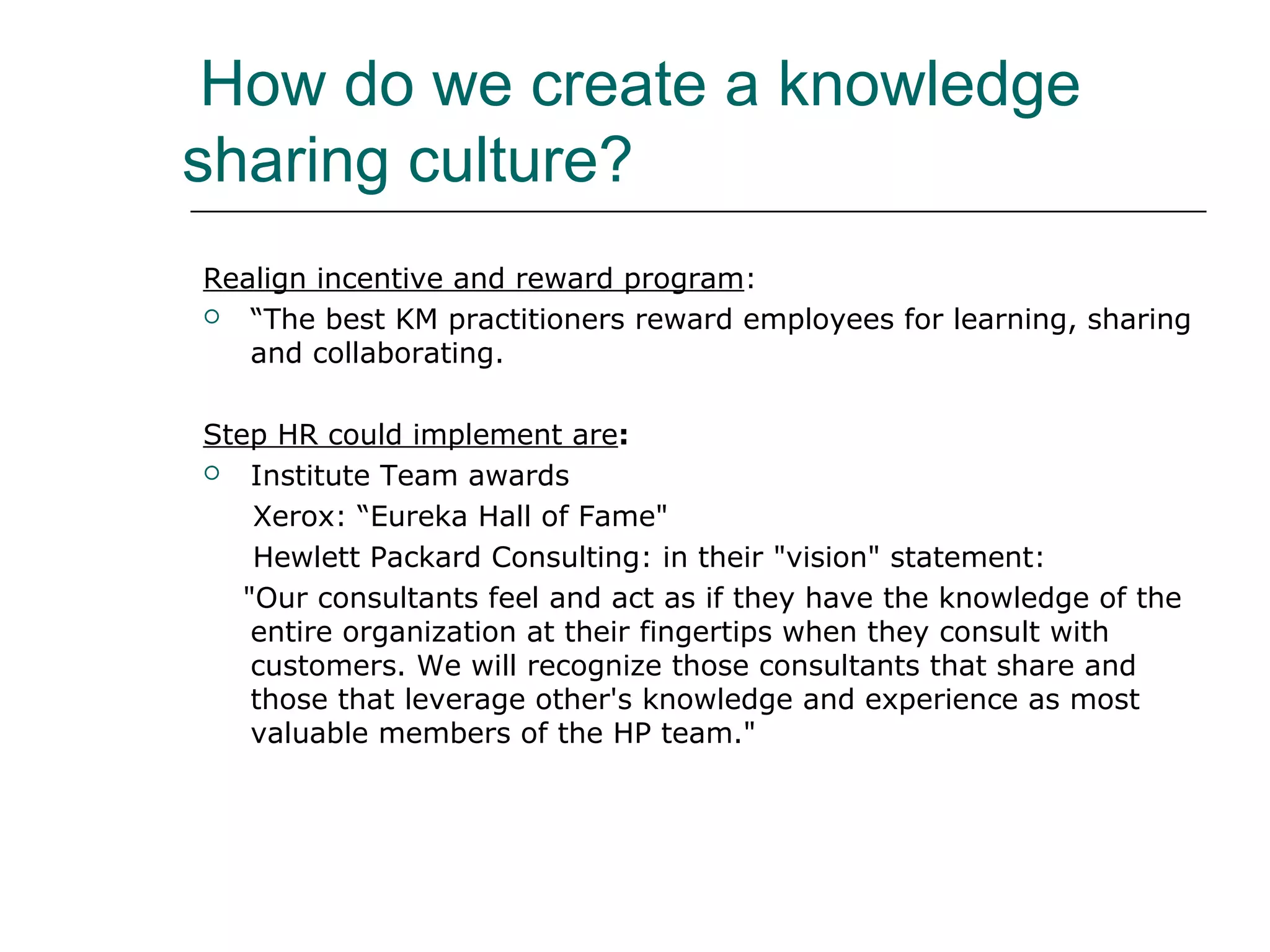 How do we create a knowledge
sharing culture?
Realign incentive and reward program:
 “The best KM practitioners reward employees for learning, sharing
and collaborating.
Step HR could implement are:
 Institute Team awards
Xerox: “Eureka Hall of Fame"
Hewlett Packard Consulting: in their "vision" statement:
"Our consultants feel and act as if they have the knowledge of the
entire organization at their fingertips when they consult with
customers. We will recognize those consultants that share and
those that leverage other's knowledge and experience as most
valuable members of the HP team."
 