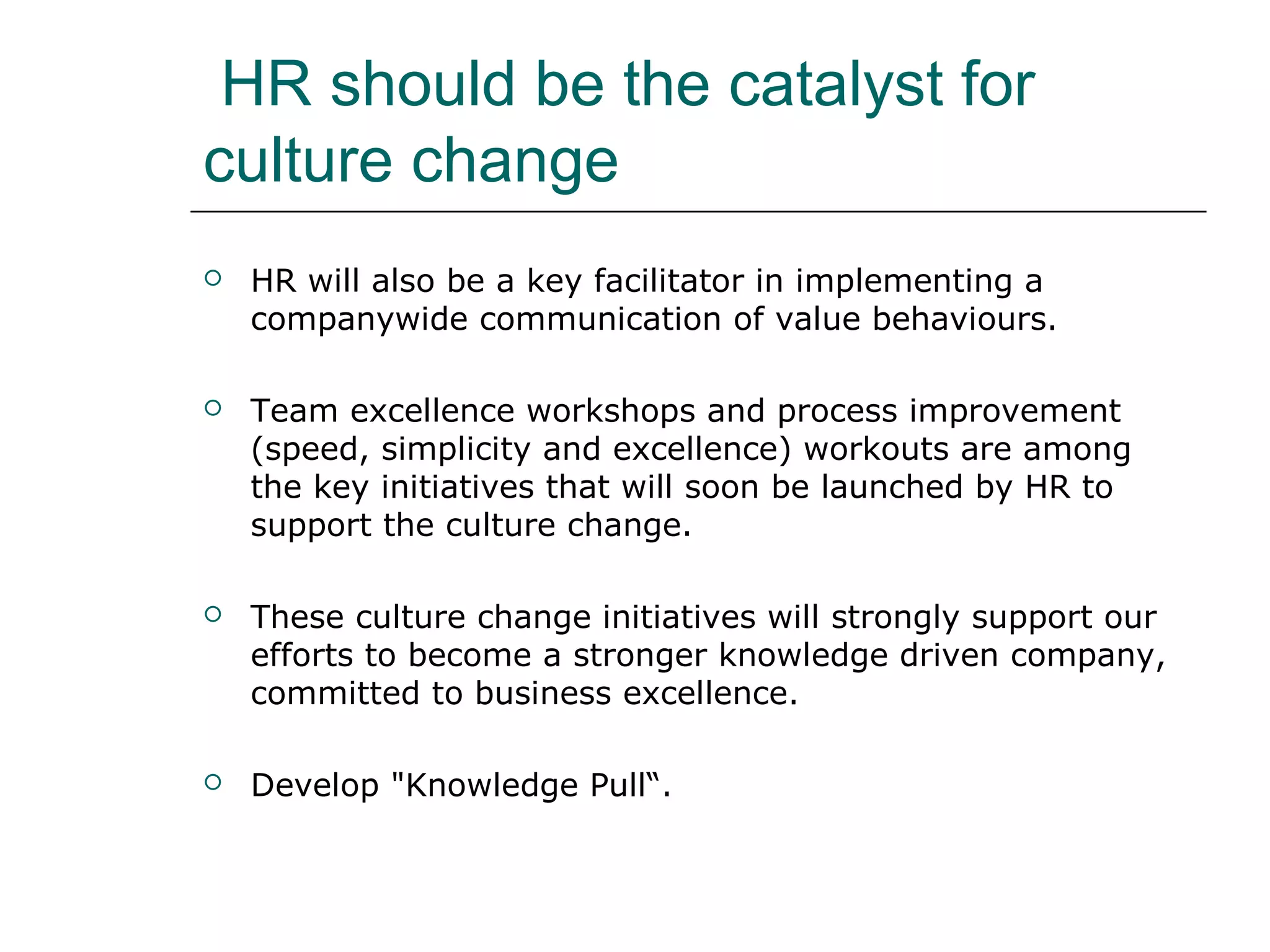HR should be the catalyst for
culture change
 HR will also be a key facilitator in implementing a
companywide communication of value behaviours.
 Team excellence workshops and process improvement
(speed, simplicity and excellence) workouts are among
the key initiatives that will soon be launched by HR to
support the culture change.
 These culture change initiatives will strongly support our
efforts to become a stronger knowledge driven company,
committed to business excellence.
 Develop "Knowledge Pull“.
 