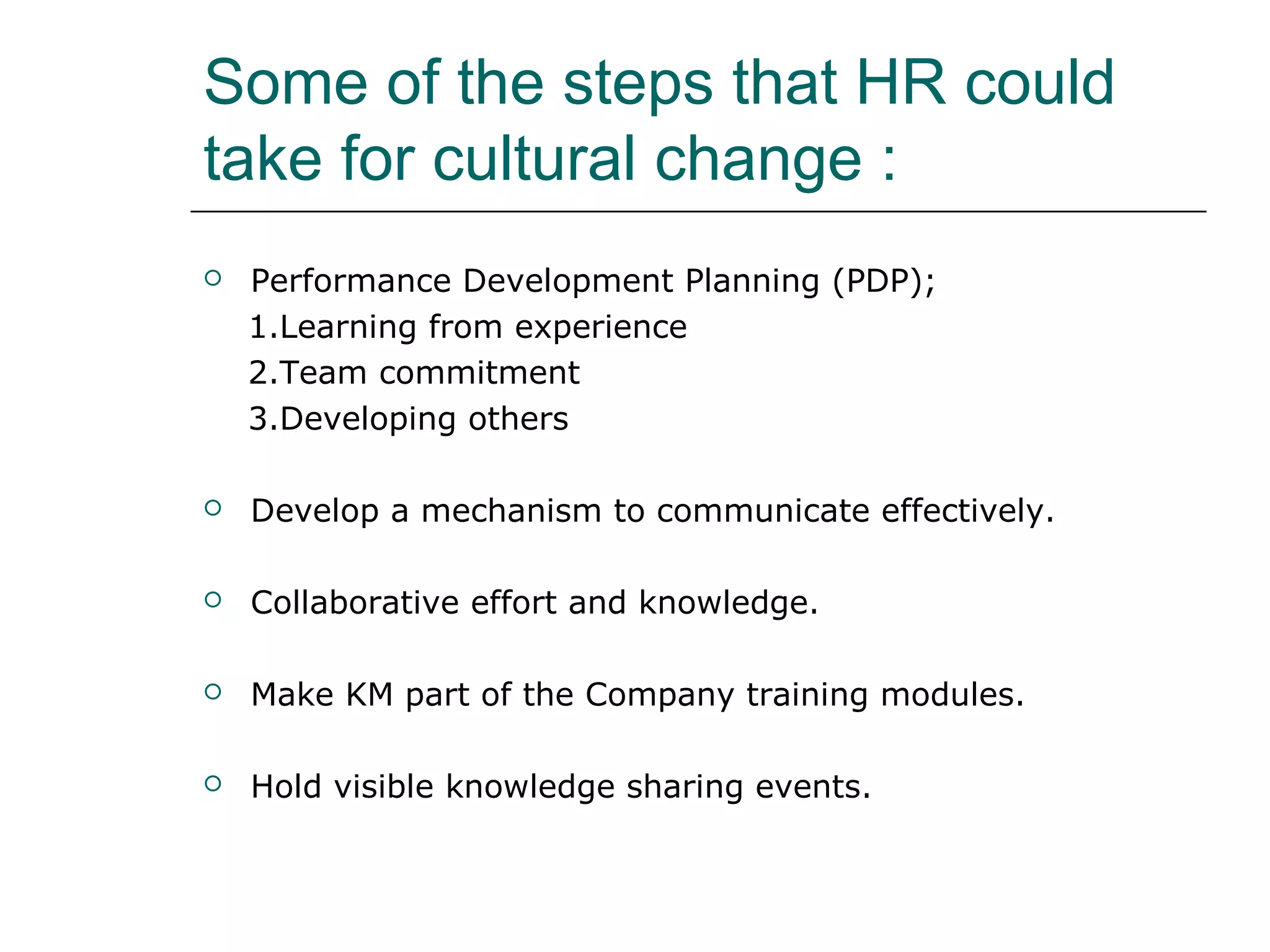 Some of the steps that HR could
take for cultural change :
 Performance Development Planning (PDP);
1.Learning from experience
2.Team commitment
3.Developing others
 Develop a mechanism to communicate effectively.
 Collaborative effort and knowledge.
 Make KM part of the Company training modules.
 Hold visible knowledge sharing events.
 