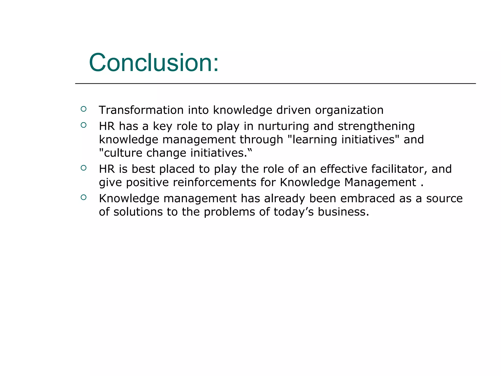Conclusion:
 Transformation into knowledge driven organization
 HR has a key role to play in nurturing and strengthening
knowledge management through "learning initiatives" and
"culture change initiatives.“
 HR is best placed to play the role of an effective facilitator, and
give positive reinforcements for Knowledge Management .
 Knowledge management has already been embraced as a source
of solutions to the problems of today’s business.
 