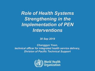 Role of Health Systems
Strengthening in the
Implementation of PEN
Interventions
30 Sep 2019
Changgyo Yoon,
technical officer for integrated health service delivery,
Division of Pacific Technical Support
 