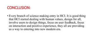 CONCLUSION:
• Every branch of science making entry in HCI. It is good thing
that HCI started dealing with human values, design for all,
involve users to design things, focus on user feedback, focus
on interaction and positive experience, they all are providing
us a way to entering into new modern era.
 