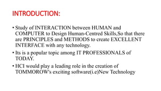 INTRODUCTION:
• Study of INTERACTION between HUMAN and
COMPUTER to Design Human-Centred Skills,So that there
are PRINCIPLES and METHODS to create EXCELLENT
INTERFACE with any technology.
• Its is a popular topic among IT PROFESSIONALS of
TODAY.
• HCI would play a leading role in the creation of
TOMMOROW's exciting software(i.e)New Technology
 