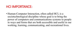 HCI IMPORTANCE:
• Human-Computer Interaction, often called HCI, is a
sociotechnological discipline whose goal is to bring the
power of computers and communications systems to people
in ways and forms that are both accessible and useful in our
working, learning, communicating, and recreational lives.
 