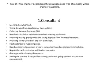 • Role of HVAC engineer depends on the designation and type of company where
engineer is working.
1.Consultant
• Meeting client/Architect.
• Taking drawing from developer or from architect
• Collecting data and Preparing DBR.
• Heat load calculation and depends on load selecting equipment.
• Preparing ducting ,piping layout and taking approval from Architect/developer.
• Preparing tender Document and cost estimation.
• Floating tender to hvac companies.
• Based on received document prepare comparison based on cost and technical data.
• Negotiation with contractor and finalize contractor.
• Give approval to drawing of contractor.
• Solving the problem if any problem coming to site and giving approval to contractor
measurement.
 