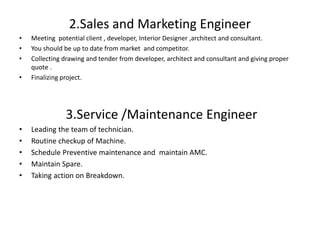 2.Sales and Marketing Engineer
• Meeting potential client , developer, Interior Designer ,architect and consultant.
• You should be up to date from market and competitor.
• Collecting drawing and tender from developer, architect and consultant and giving proper
quote .
• Finalizing project.
3.Service /Maintenance Engineer
• Leading the team of technician.
• Routine checkup of Machine.
• Schedule Preventive maintenance and maintain AMC.
• Maintain Spare.
• Taking action on Breakdown.
 